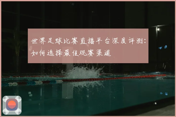世界足球比赛直播平台深度评测：如何选择最佳观赛渠道