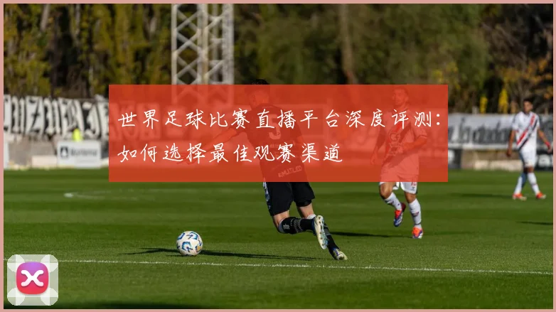 世界足球比赛直播平台深度评测:如何选择最佳观赛渠道