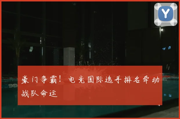 豪门争霸！电竞国际选手排名牵动战队命运