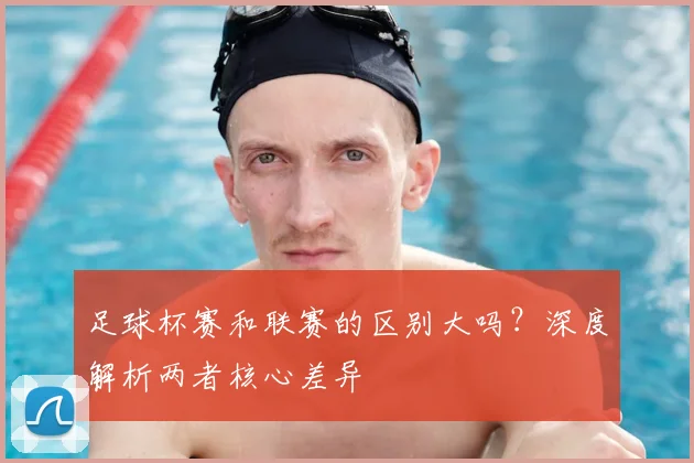 足球杯赛和联赛的区别大吗？深度解析两者核心差异