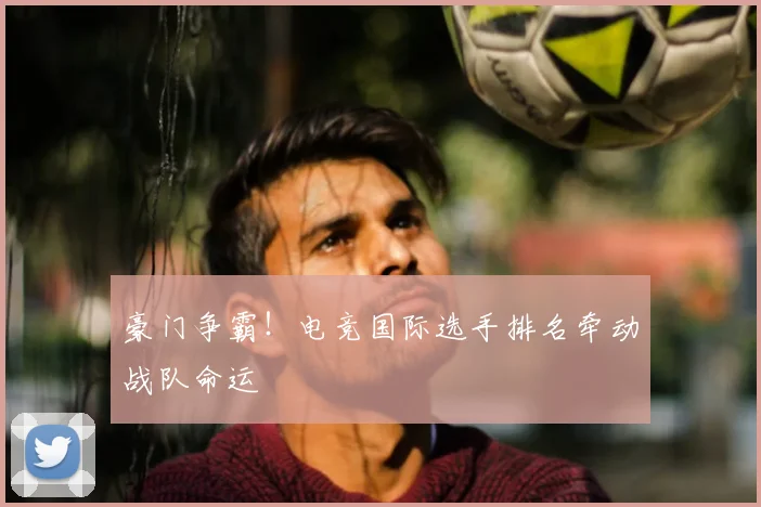 豪门争霸！电竞国际选手排名牵动战队命运