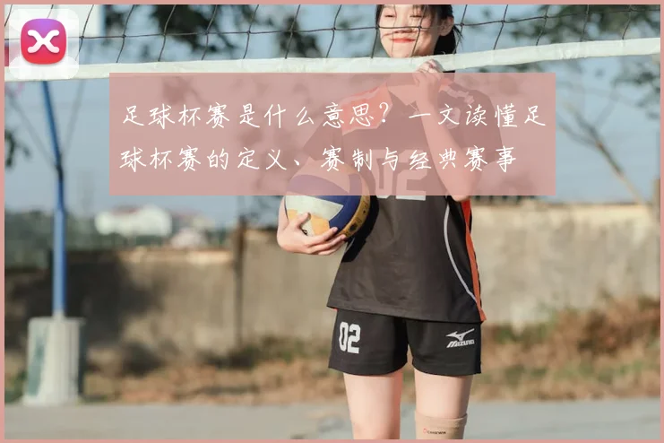 足球杯赛是什么意思？一文读懂足球杯赛的定义、赛制与经典赛事