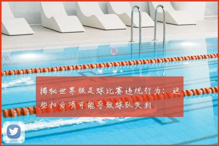 揭秘世界级足球比赛违规行为：这些扣分项可能导致球队失利