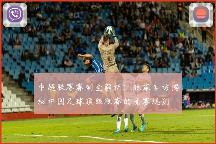 中超联赛赛制全解析：独家专访揭秘中国足球顶级联赛的竞赛规则