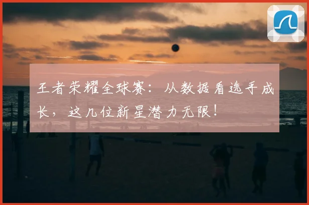王者荣耀全球赛：从数据看选手成长，这几位新星潜力无限！