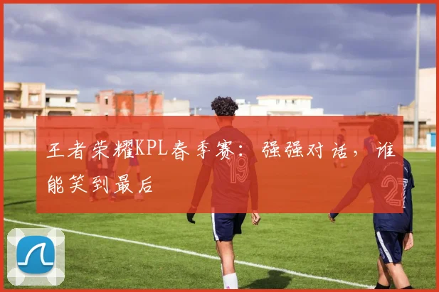 王者荣耀KPL春季赛：强强对话，谁能笑到最后
